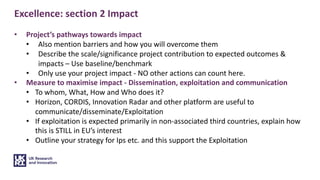 Excellence: section 2 Impact
• Project’s pathways towards impact
• Also mention barriers and how you will overcome them
• Describe the scale/significance project contribution to expected outcomes &
impacts – Use baseline/benchmark
• Only use your project impact - NO other actions can count here.
• Measure to maximise impact - Dissemination, exploitation and communication
• To whom, What, How and Who does it?
• Horizon, CORDIS, Innovation Radar and other platform are useful to
communicate/disseminate/Exploitation
• If exploitation is expected primarily in non-associated third countries, explain how
this is STILL in EU’s interest
• Outline your strategy for Ips etc. and this support the Exploitation
 