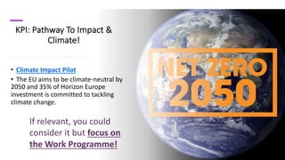 KPI: Pathway To Impact &
Climate!
• Climate Impact Pilot
• The EU aims to be climate-neutral by
2050 and 35% of Horizon Europe
investment is committed to tackling
climate change.
If relevant, you could
consider it but focus on
the Work Programme!
 
