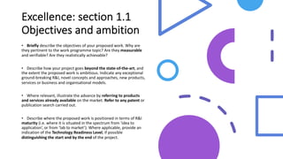 Excellence: section 1.1
Objectives and ambition
• Briefly describe the objectives of your proposed work. Why are
they pertinent to the work programme topic? Are they measurable
and verifiable? Are they realistically achievable?
• Describe how your project goes beyond the state-of-the-art, and
the extent the proposed work is ambitious. Indicate any exceptional
ground-breaking R&I, novel concepts and approaches, new products,
services or business and organisational models.
• Where relevant, illustrate the advance by referring to products
and services already available on the market. Refer to any patent or
publication search carried out.
• Describe where the proposed work is positioned in terms of R&I
maturity (i.e. where it is situated in the spectrum from ‘idea to
application’, or from ‘lab to market’). Where applicable, provide an
indication of the Technology Readiness Level, if possible
distinguishing the start and by the end of the project.
 