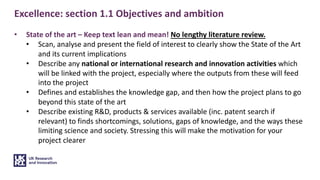 Excellence: section 1.1 Objectives and ambition
• State of the art – Keep text lean and mean! No lengthy literature review.
• Scan, analyse and present the field of interest to clearly show the State of the Art
and its current implications
• Describe any national or international research and innovation activities which
will be linked with the project, especially where the outputs from these will feed
into the project
• Defines and establishes the knowledge gap, and then how the project plans to go
beyond this state of the art
• Describe existing R&D, products & services available (inc. patent search if
relevant) to finds shortcomings, solutions, gaps of knowledge, and the ways these
limiting science and society. Stressing this will make the motivation for your
project clearer
 