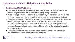 Excellence: section 1.1 Objectives and ambition
• Start thinking SMART objectives
• Take time to formulate SMART objectives, which should relate to the expected
impact sought and will in turn link to the work package structure
• Avoid having too many objectives (5-8 will normally be optimum) and make sure
they are framed correctly as objectives rather than the tasks to be carried out
• Describe the innovation potential (e.g. ground-breaking objectives, novel concepts
and approaches, new products, services or business and organisational
models) which the proposal represents. Where relevant, refer to products and
services already available on the market. Please refer to the results of any patent
search carried out.
• Describe the advance your proposal would provide beyond the state-of-the-
art, and the extent the proposed work is ambitious.
Specific / Measurable / Achievable / Relevant / Time bound
 