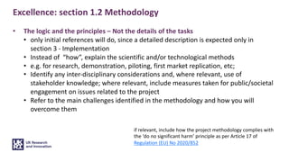 Excellence: section 1.2 Methodology
• The logic and the principles – Not the details of the tasks
• only initial references will do, since a detailed description is expected only in
section 3 - Implementation
• Instead of “how”, explain the scientific and/or technological methods
• e.g. for research, demonstration, piloting, first market replication, etc;
• Identify any inter-disciplinary considerations and, where relevant, use of
stakeholder knowledge; where relevant, include measures taken for public/societal
engagement on issues related to the project
• Refer to the main challenges identified in the methodology and how you will
overcome them
if relevant, include how the project methodology complies with
the ‘do no significant harm’ principle as per Article 17 of
Regulation (EU) No 2020/852
 