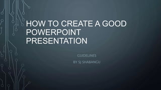 HOW TO CREATE A GOOD
POWERPOINT
PRESENTATION
GUIDELINES
BY SJ SHABANGU
 