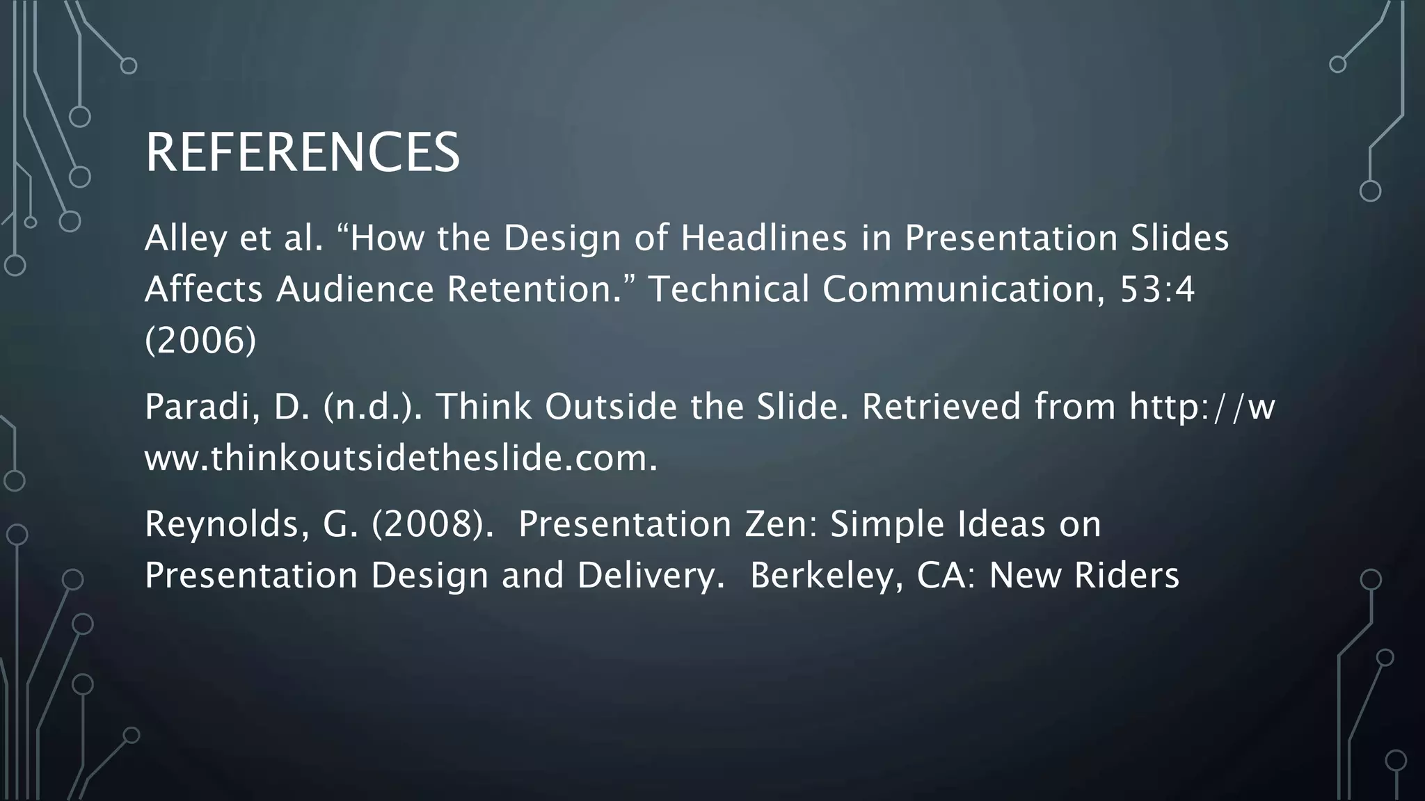 REFERENCES
Alley et al. “How the Design of Headlines in Presentation Slides
Affects Audience Retention.” Technical Communication, 53:4
(2006)
Paradi, D. (n.d.). Think Outside the Slide. Retrieved from http://w
ww.thinkoutsidetheslide.com.
Reynolds, G. (2008). Presentation Zen: Simple Ideas on
Presentation Design and Delivery. Berkeley, CA: New Riders