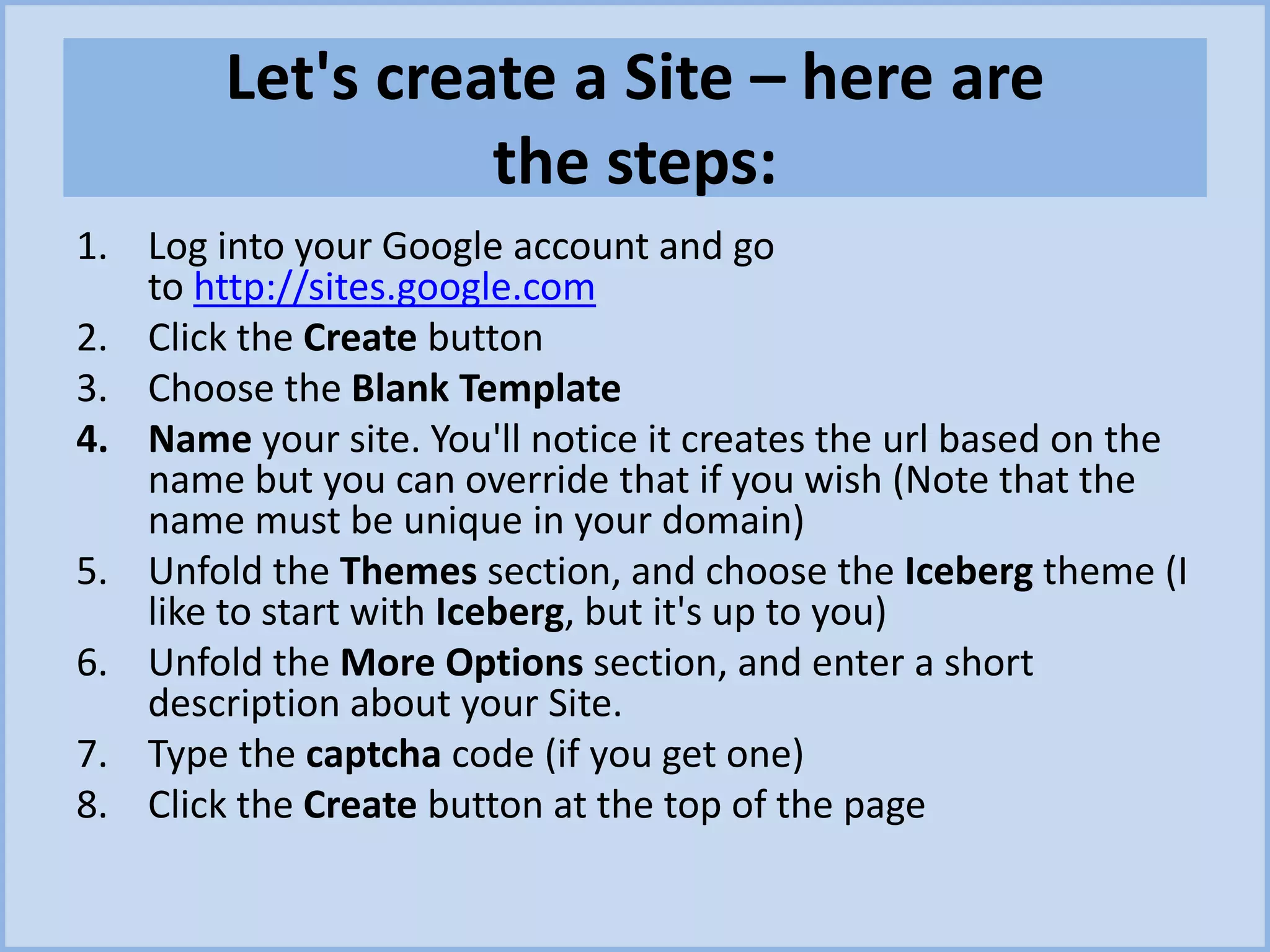 Let's create a Site – here are
the steps:
1. Log into your Google account and go
to http://sites.google.com
2. Click the Create button
3. Choose the Blank Template
4. Name your site. You'll notice it creates the url based on the
name but you can override that if you wish (Note that the
name must be unique in your domain)
5. Unfold the Themes section, and choose the Iceberg theme (I
like to start with Iceberg, but it's up to you)
6. Unfold the More Options section, and enter a short
description about your Site.
7. Type the captcha code (if you get one)
8. Click the Create button at the top of the page
 