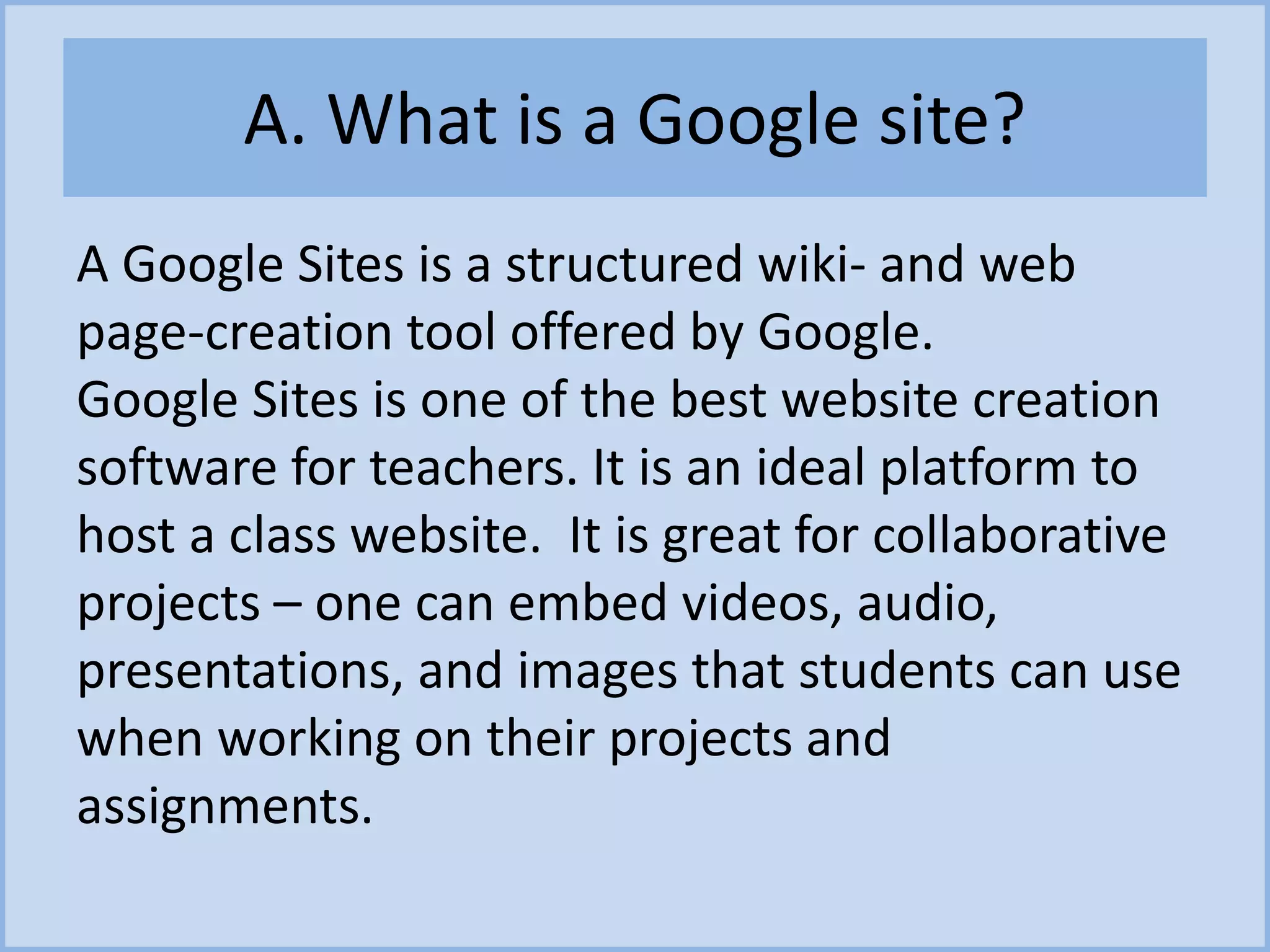 A. What is a Google site?
A Google Sites is a structured wiki- and web
page-creation tool offered by Google.
Google Sites is one of the best website creation
software for teachers. It is an ideal platform to
host a class website. It is great for collaborative
projects – one can embed videos, audio,
presentations, and images that students can use
when working on their projects and
assignments.
 