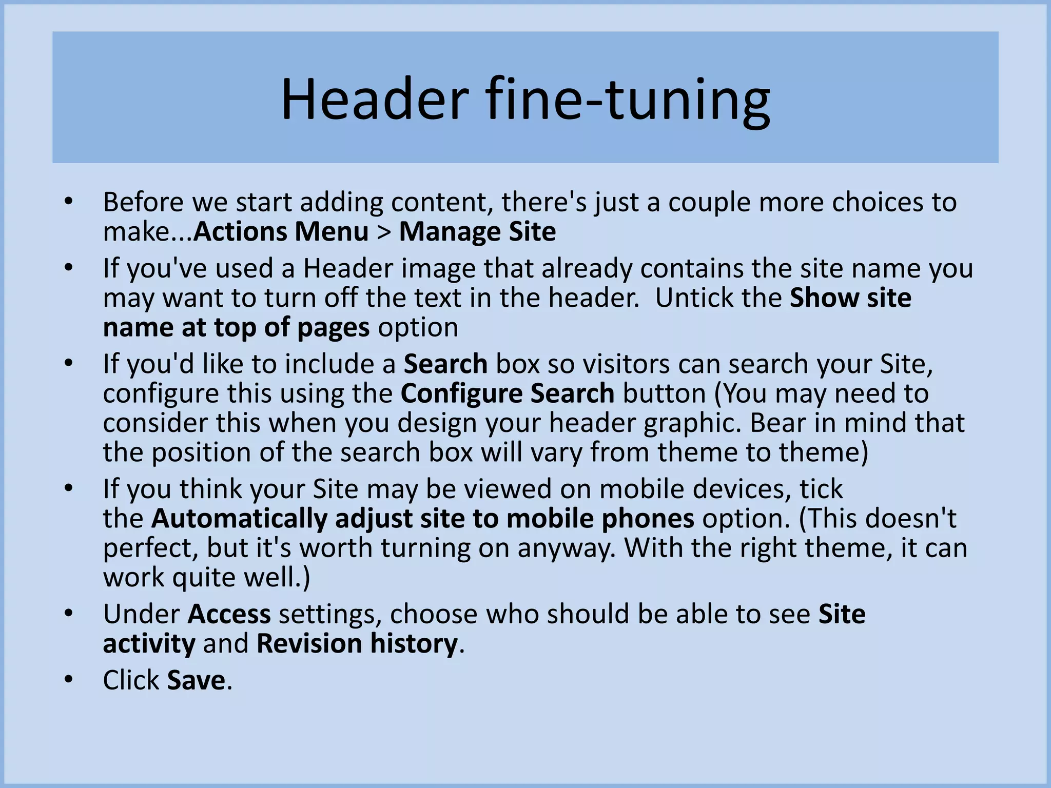 Header fine-tuning
• Before we start adding content, there's just a couple more choices to
make...Actions Menu > Manage Site
• If you've used a Header image that already contains the site name you
may want to turn off the text in the header. Untick the Show site
name at top of pages option
• If you'd like to include a Search box so visitors can search your Site,
configure this using the Configure Search button (You may need to
consider this when you design your header graphic. Bear in mind that
the position of the search box will vary from theme to theme)
• If you think your Site may be viewed on mobile devices, tick
the Automatically adjust site to mobile phones option. (This doesn't
perfect, but it's worth turning on anyway. With the right theme, it can
work quite well.)
• Under Access settings, choose who should be able to see Site
activity and Revision history.
• Click Save.
 