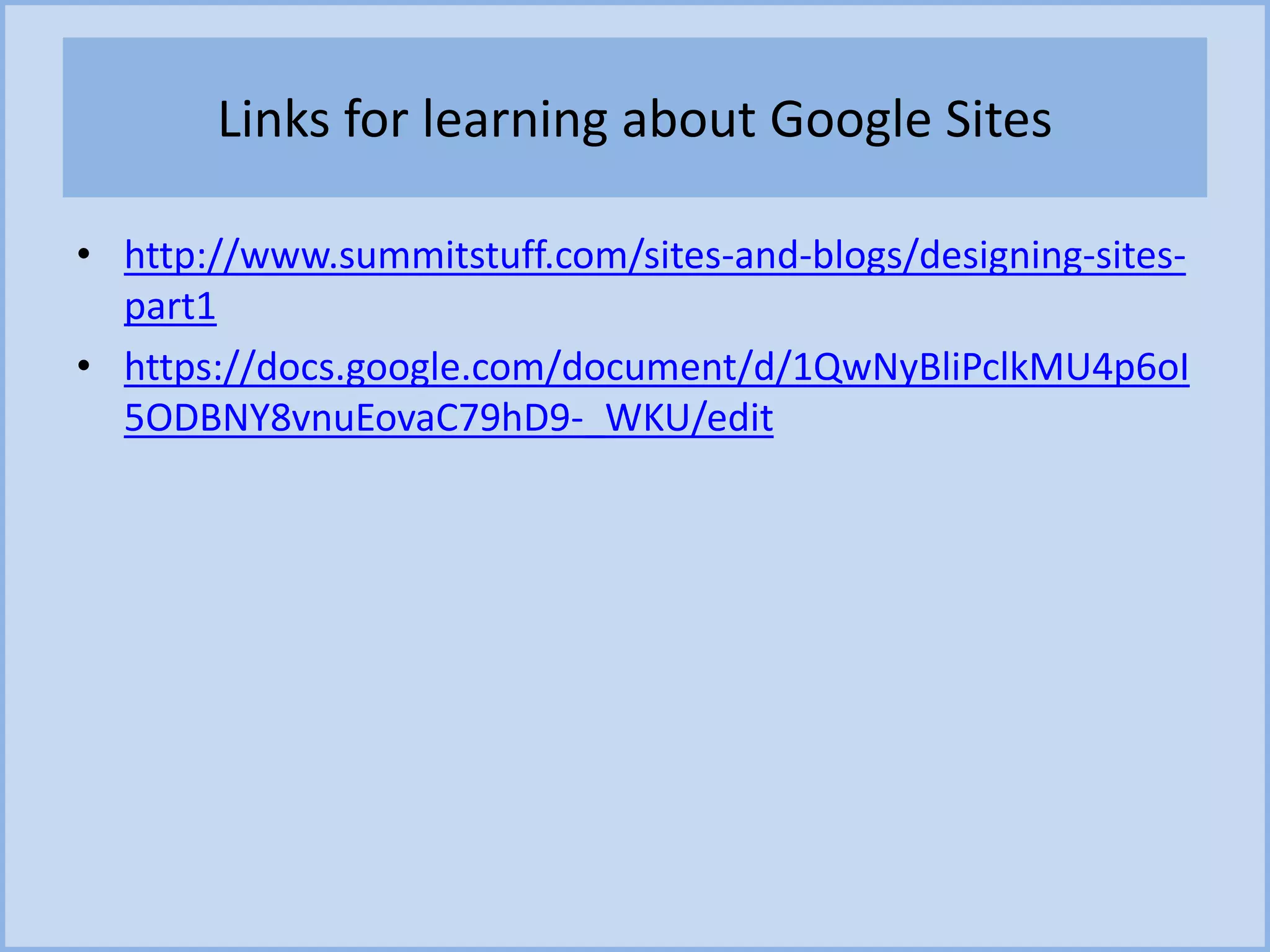 Links for learning about Google Sites
• http://www.summitstuff.com/sites-and-blogs/designing-sites-
part1
• https://docs.google.com/document/d/1QwNyBliPclkMU4p6oI
5ODBNY8vnuEovaC79hD9-_WKU/edit
 