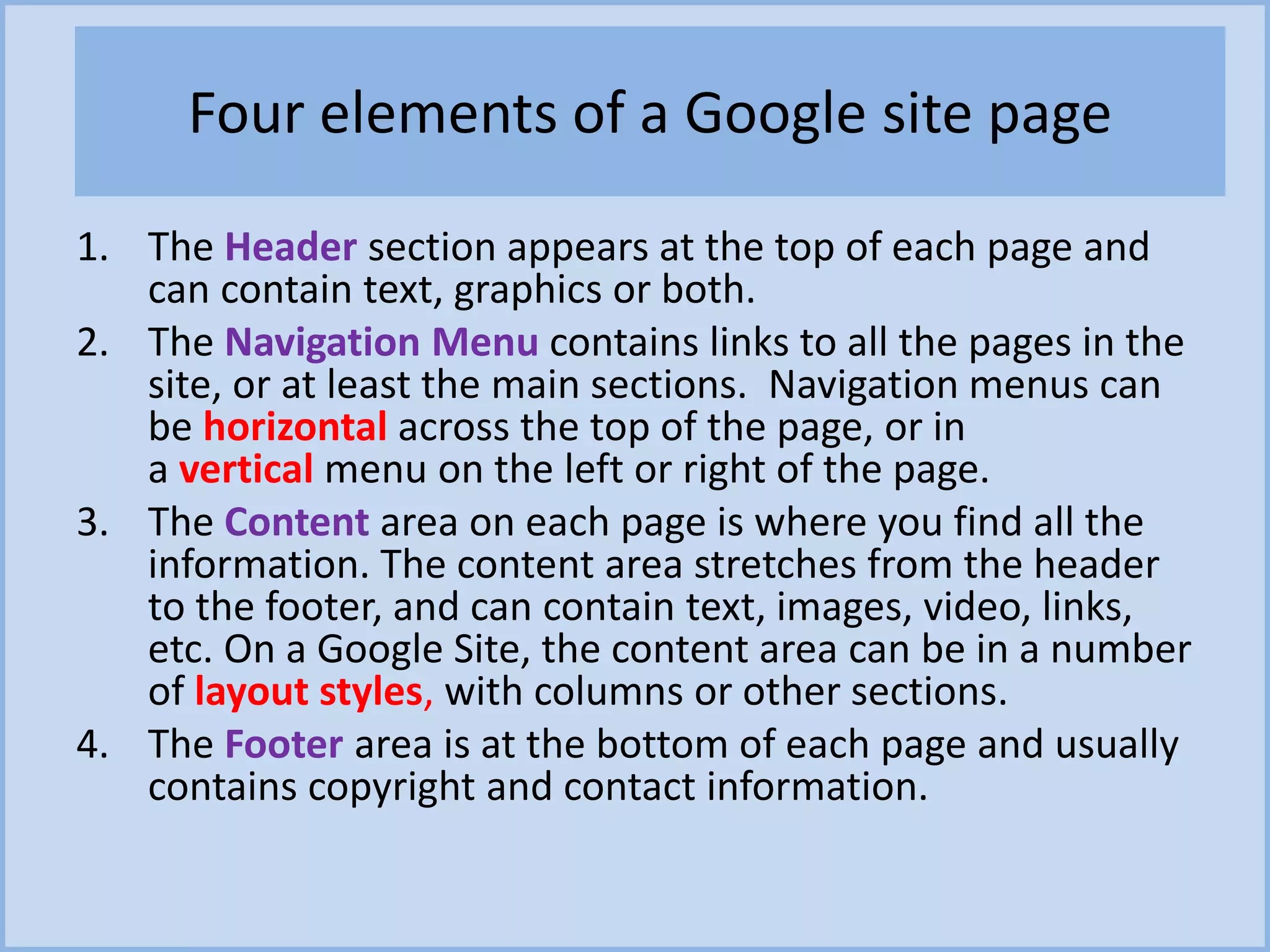 Four elements of a Google site page
1. The Header section appears at the top of each page and
can contain text, graphics or both.
2. The Navigation Menu contains links to all the pages in the
site, or at least the main sections. Navigation menus can
be horizontal across the top of the page, or in
a vertical menu on the left or right of the page.
3. The Content area on each page is where you find all the
information. The content area stretches from the header
to the footer, and can contain text, images, video, links,
etc. On a Google Site, the content area can be in a number
of layout styles, with columns or other sections.
4. The Footer area is at the bottom of each page and usually
contains copyright and contact information.
 