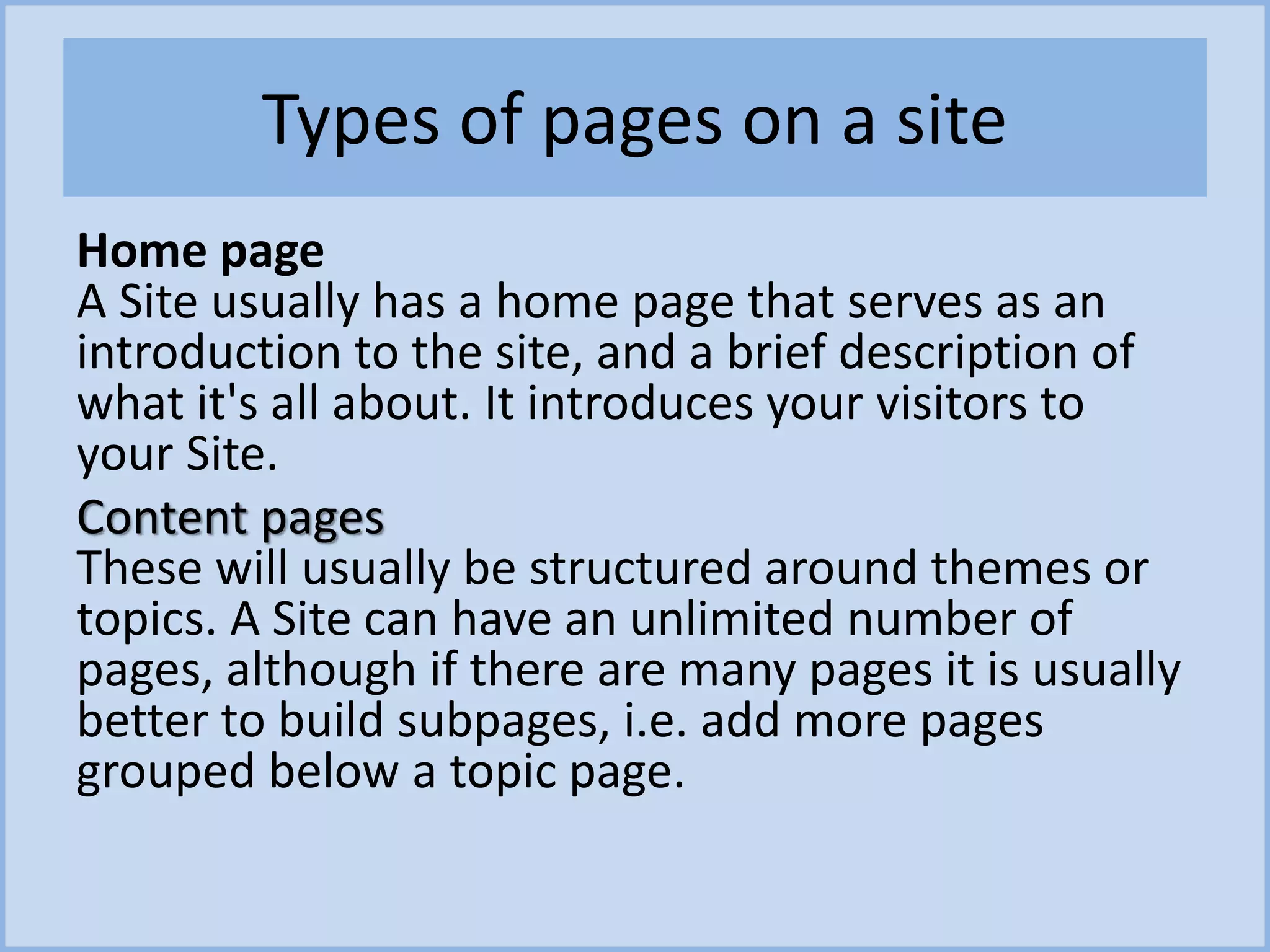 Types of pages on a site
Home page
A Site usually has a home page that serves as an
introduction to the site, and a brief description of
what it's all about. It introduces your visitors to
your Site.
Content pages
These will usually be structured around themes or
topics. A Site can have an unlimited number of
pages, although if there are many pages it is usually
better to build subpages, i.e. add more pages
grouped below a topic page.
 