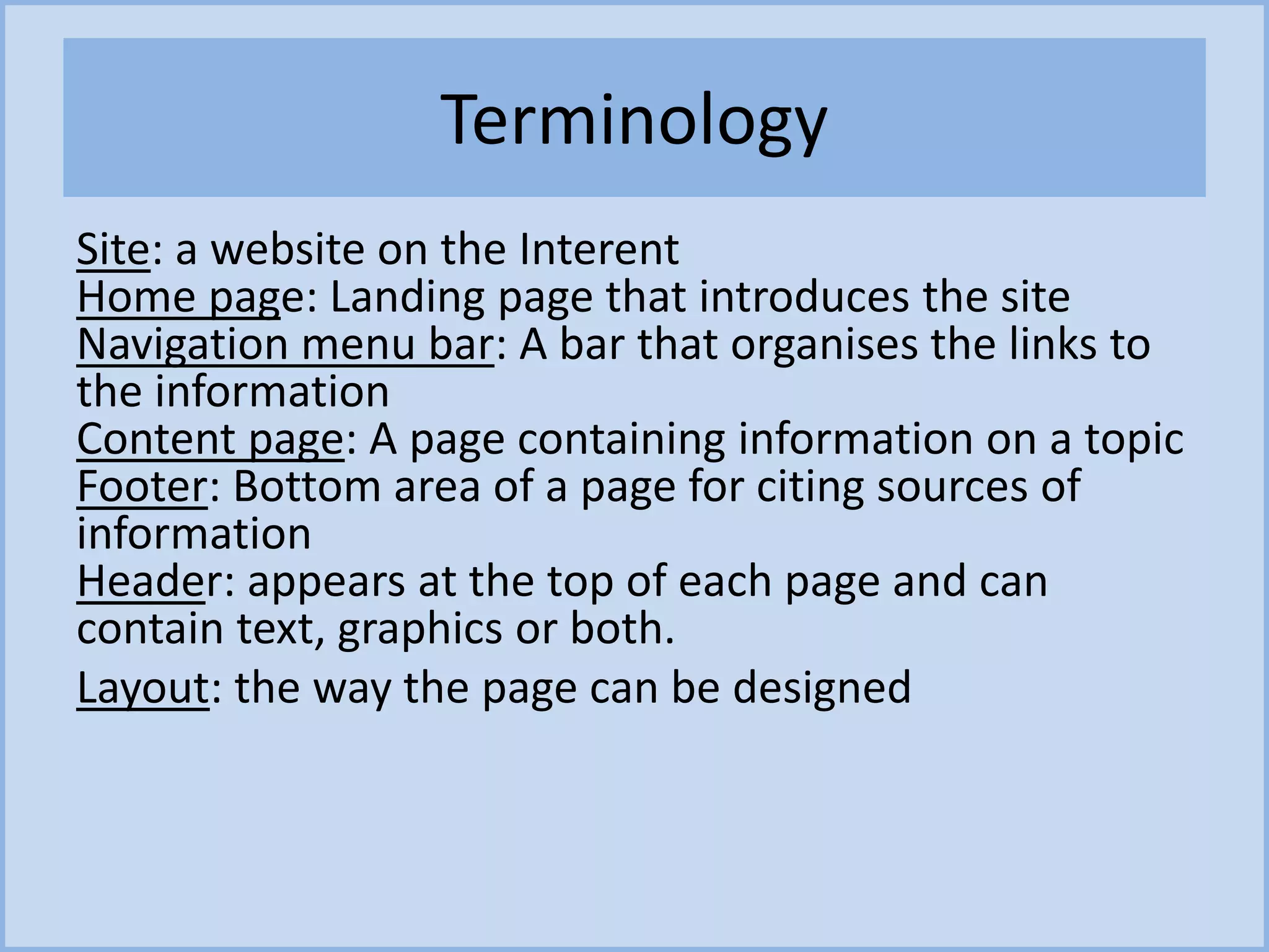 Terminology
Site: a website on the Interent
Home page: Landing page that introduces the site
Navigation menu bar: A bar that organises the links to
the information
Content page: A page containing information on a topic
Footer: Bottom area of a page for citing sources of
information
Header: appears at the top of each page and can
contain text, graphics or both.
Layout: the way the page can be designed
 