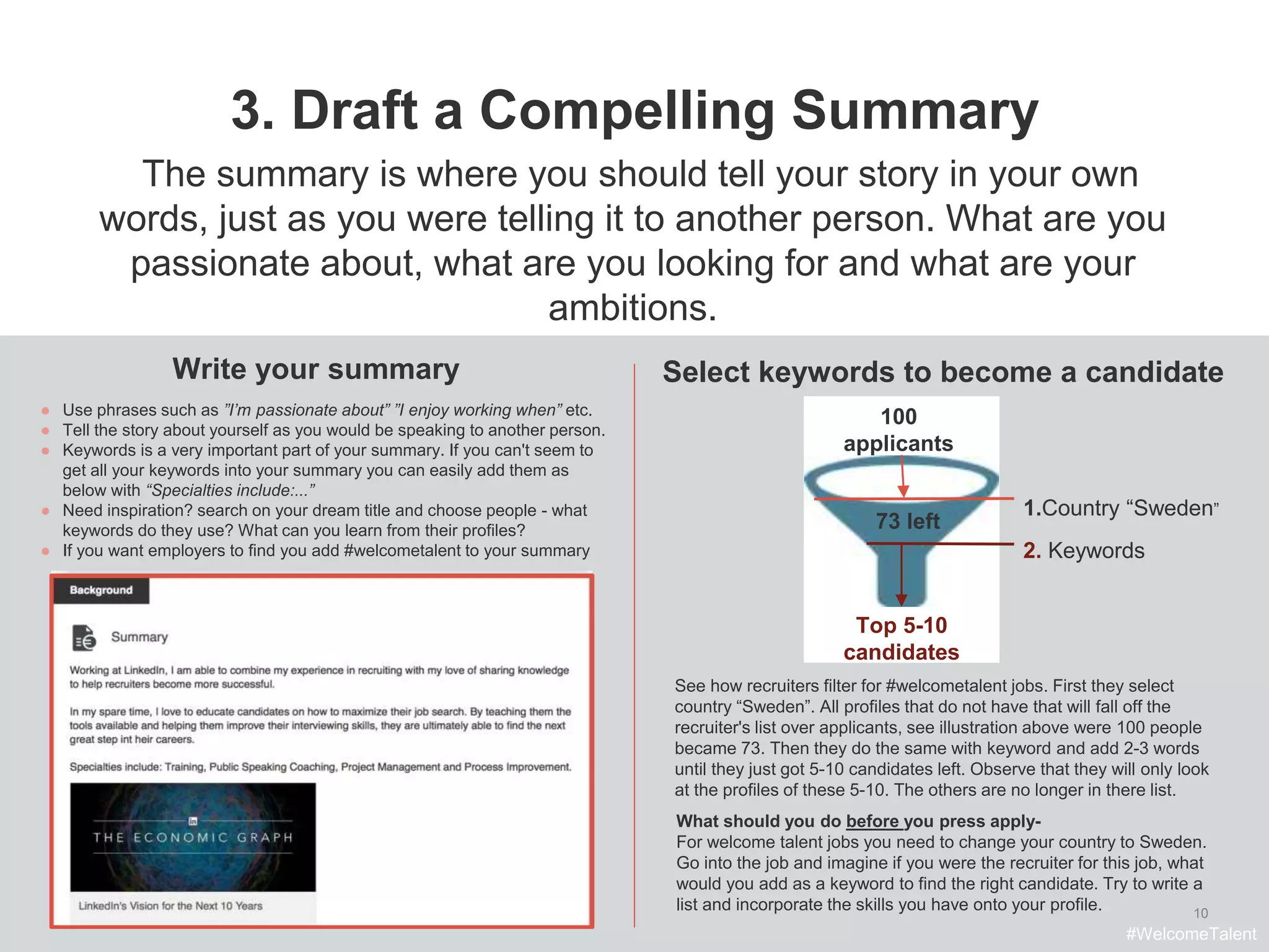 10
3. Draft a Compelling Summary
Write your summary
● Use phrases such as ”I’m passionate about” ”I enjoy working when” etc.
● Tell the story about yourself as you would be speaking to another person.
● Keywords is a very important part of your summary. If you can't seem to
get all your keywords into your summary you can easily add them as
below with “Specialties include:...”
● Need inspiration? search on your dream title and choose people - what
keywords do they use? What can you learn from their profiles?
● If you want employers to find you add #welcometalent to your summary
Select keywords to become a candidate
The summary is where you should tell your story in your own
words, just as you were telling it to another person. What are you
passionate about, what are you looking for and what are your
ambitions.
See how recruiters filter for #welcometalent jobs. First they select
country “Sweden”. All profiles that do not have that will fall off the
recruiter's list over applicants, see illustration above were 100 people
became 73. Then they do the same with keyword and add 2-3 words
until they just got 5-10 candidates left. Observe that they will only look
at the profiles of these 5-10. The others are no longer in there list.
What should you do before you press apply-
For welcome talent jobs you need to change your country to Sweden.
Go into the job and imagine if you were the recruiter for this job, what
would you add as a keyword to find the right candidate. Try to write a
list and incorporate the skills you have onto your profile.
#WelcomeTalent
100
applicants
Top 5-10
candidates
1.Country “Sweden”
73 left
2. Keywords
 