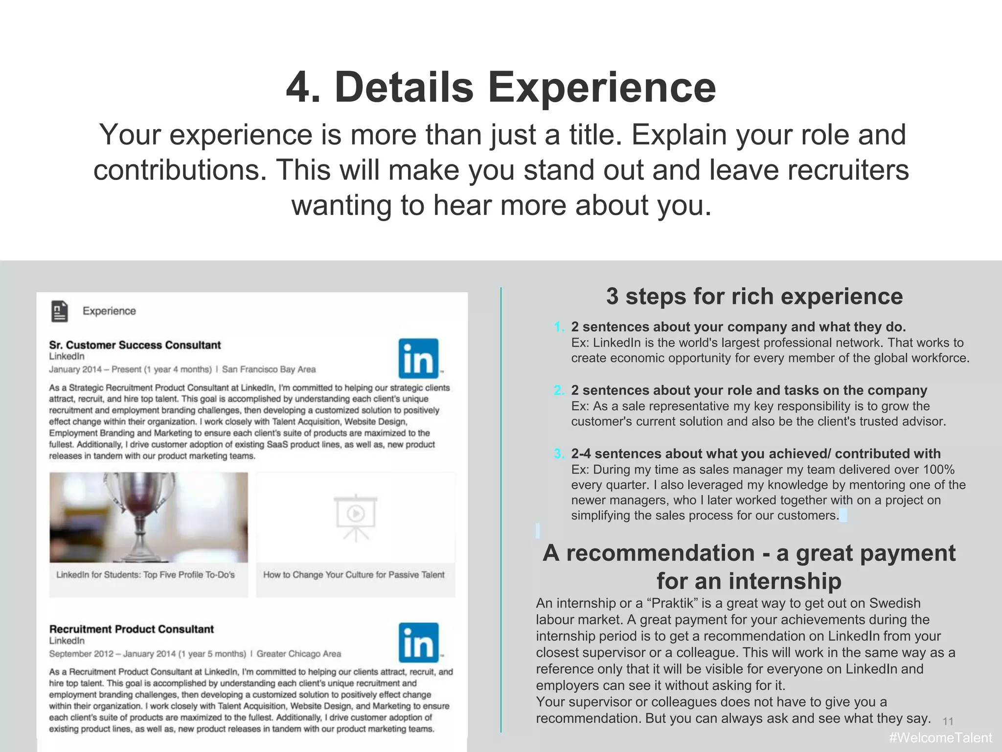 11
4. Details Experience
3 steps for rich experience
Your experience is more than just a title. Explain your role and
contributions. This will make you stand out and leave recruiters
wanting to hear more about you.
1. 2 sentences about your company and what they do.
Ex: LinkedIn is the world's largest professional network. That works to
create economic opportunity for every member of the global workforce.
2. 2 sentences about your role and tasks on the company
Ex: As a sale representative my key responsibility is to grow the
customer's current solution and also be the client's trusted advisor.
3. 2-4 sentences about what you achieved/ contributed with
Ex: During my time as sales manager my team delivered over 100%
every quarter. I also leveraged my knowledge by mentoring one of the
newer managers, who I later worked together with on a project on
simplifying the sales process for our customers.
#WelcomeTalent
A recommendation - a great payment
for an internship
An internship or a “Praktik” is a great way to get out on Swedish
labour market. A great payment for your achievements during the
internship period is to get a recommendation on LinkedIn from your
closest supervisor or a colleague. This will work in the same way as a
reference only that it will be visible for everyone on LinkedIn and
employers can see it without asking for it.
Your supervisor or colleagues does not have to give you a
recommendation. But you can always ask and see what they say.
 