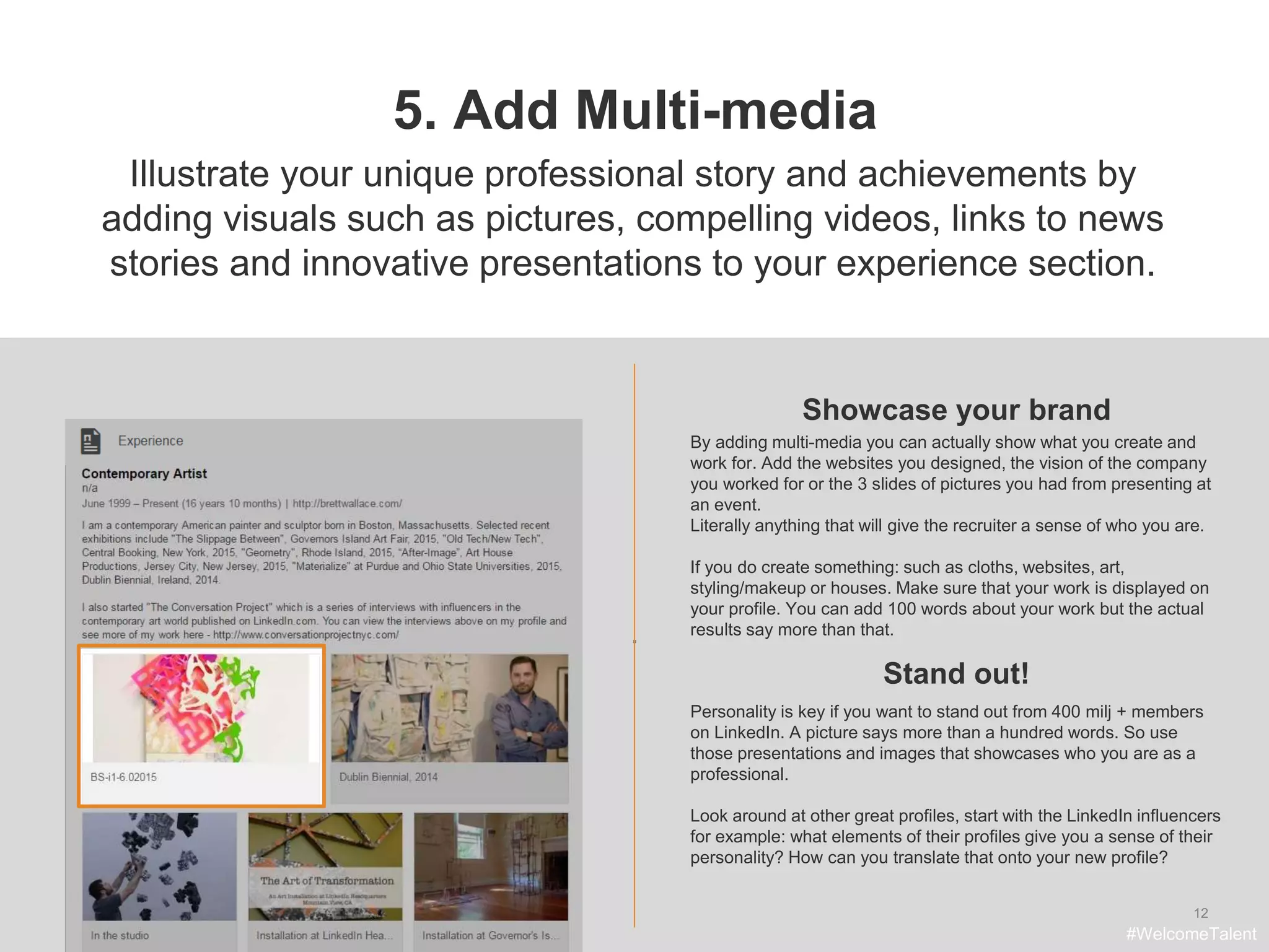 .
12
5. Add Multi-media
Showcase your brand
Illustrate your unique professional story and achievements by
adding visuals such as pictures, compelling videos, links to news
stories and innovative presentations to your experience section.
By adding multi-media you can actually show what you create and
work for. Add the websites you designed, the vision of the company
you worked for or the 3 slides of pictures you had from presenting at
an event.
Literally anything that will give the recruiter a sense of who you are.
If you do create something: such as cloths, websites, art,
styling/makeup or houses. Make sure that your work is displayed on
your profile. You can add 100 words about your work but the actual
results say more than that.
Stand out!
#WelcomeTalent
Personality is key if you want to stand out from 400 milj + members
on LinkedIn. A picture says more than a hundred words. So use
those presentations and images that showcases who you are as a
professional.
Look around at other great profiles, start with the LinkedIn influencers
for example: what elements of their profiles give you a sense of their
personality? How can you translate that onto your new profile?
 