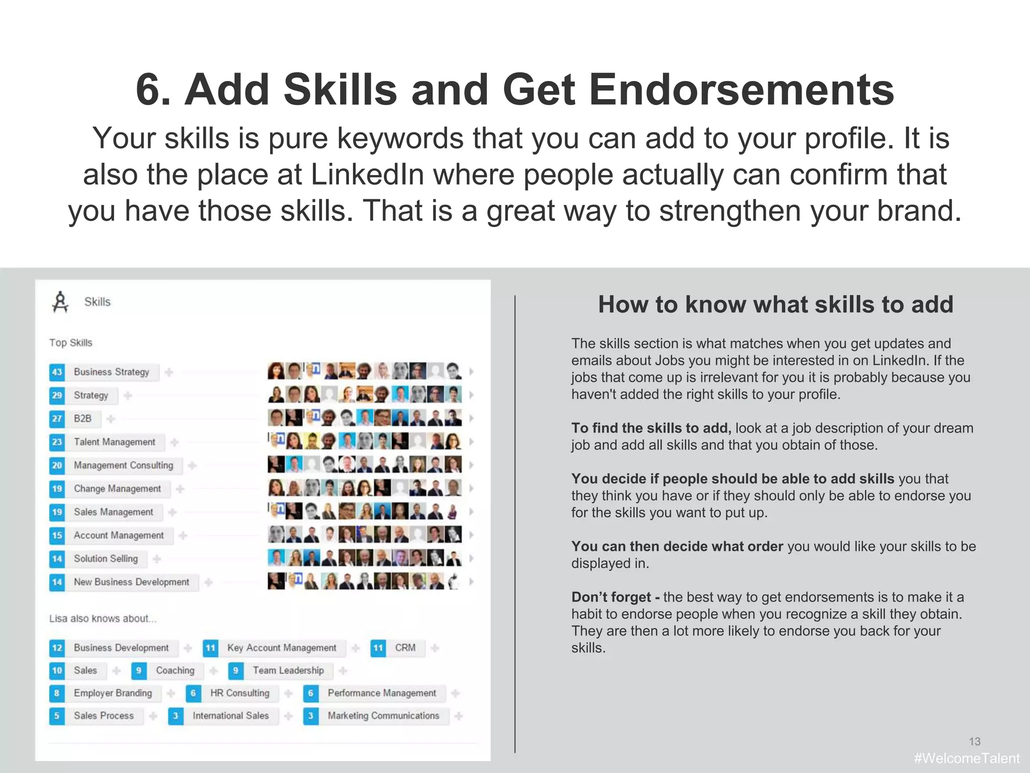 13
6. Add Skills and Get Endorsements
The skills section is what matches when you get updates and
emails about Jobs you might be interested in on LinkedIn. If the
jobs that come up is irrelevant for you it is probably because you
haven't added the right skills to your profile.
To find the skills to add, look at a job description of your dream
job and add all skills and that you obtain of those.
You decide if people should be able to add skills you that
they think you have or if they should only be able to endorse you
for the skills you want to put up.
You can then decide what order you would like your skills to be
displayed in.
Don’t forget - the best way to get endorsements is to make it a
habit to endorse people when you recognize a skill they obtain.
They are then a lot more likely to endorse you back for your
skills.
How to know what skills to add
Your skills is pure keywords that you can add to your profile. It is
also the place at LinkedIn where people actually can confirm that
you have those skills. That is a great way to strengthen your brand.
#WelcomeTalent
 