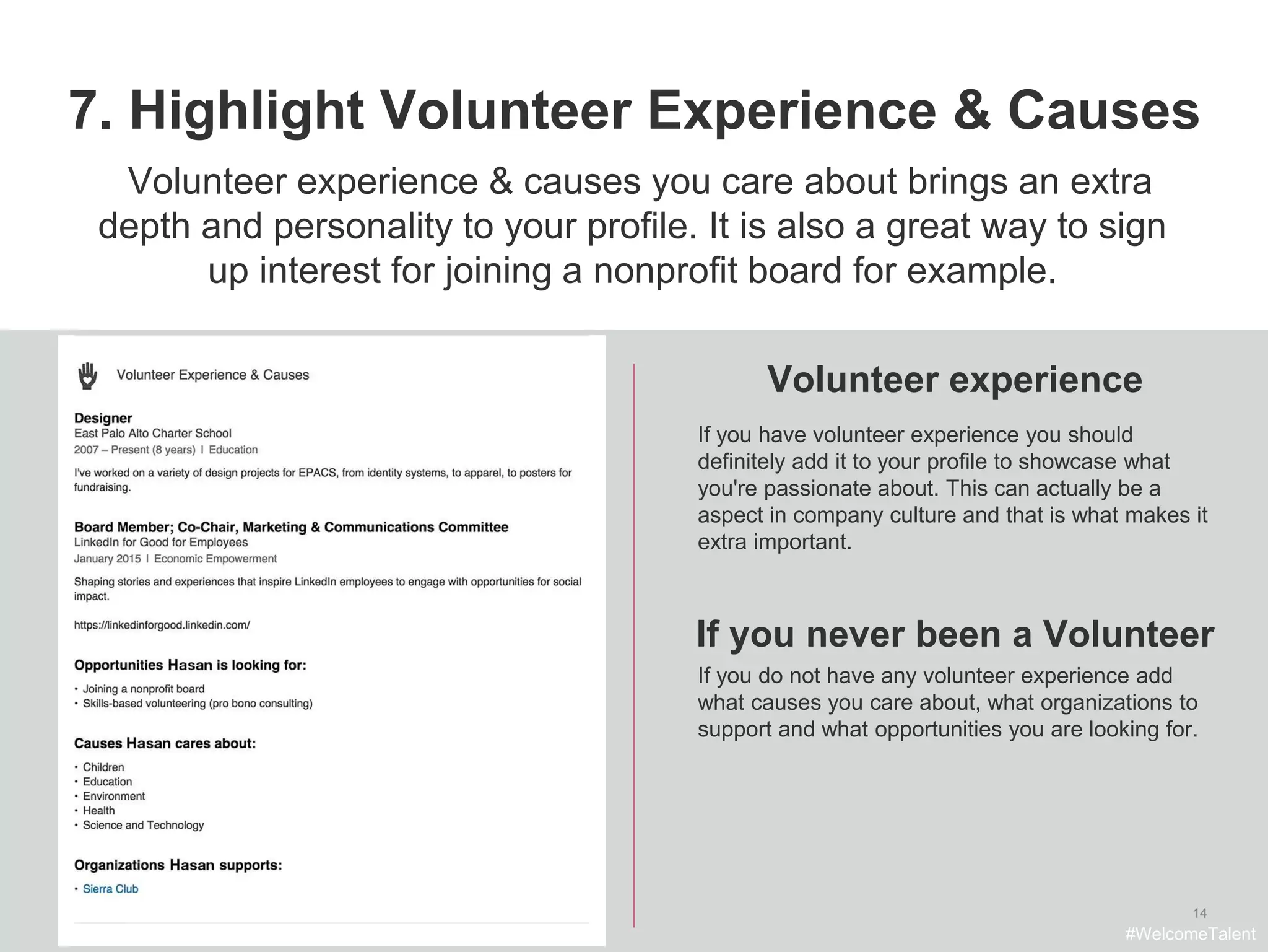 14
7. Highlight Volunteer Experience & Causes
Volunteer experience
Volunteer experience & causes you care about brings an extra
depth and personality to your profile. It is also a great way to sign
up interest for joining a nonprofit board for example.
If you have volunteer experience you should
definitely add it to your profile to showcase what
you're passionate about. This can actually be a
aspect in company culture and that is what makes it
extra important.
If you do not have any volunteer experience add
what causes you care about, what organizations to
support and what opportunities you are looking for.
#WelcomeTalent
If you never been a Volunteer
 