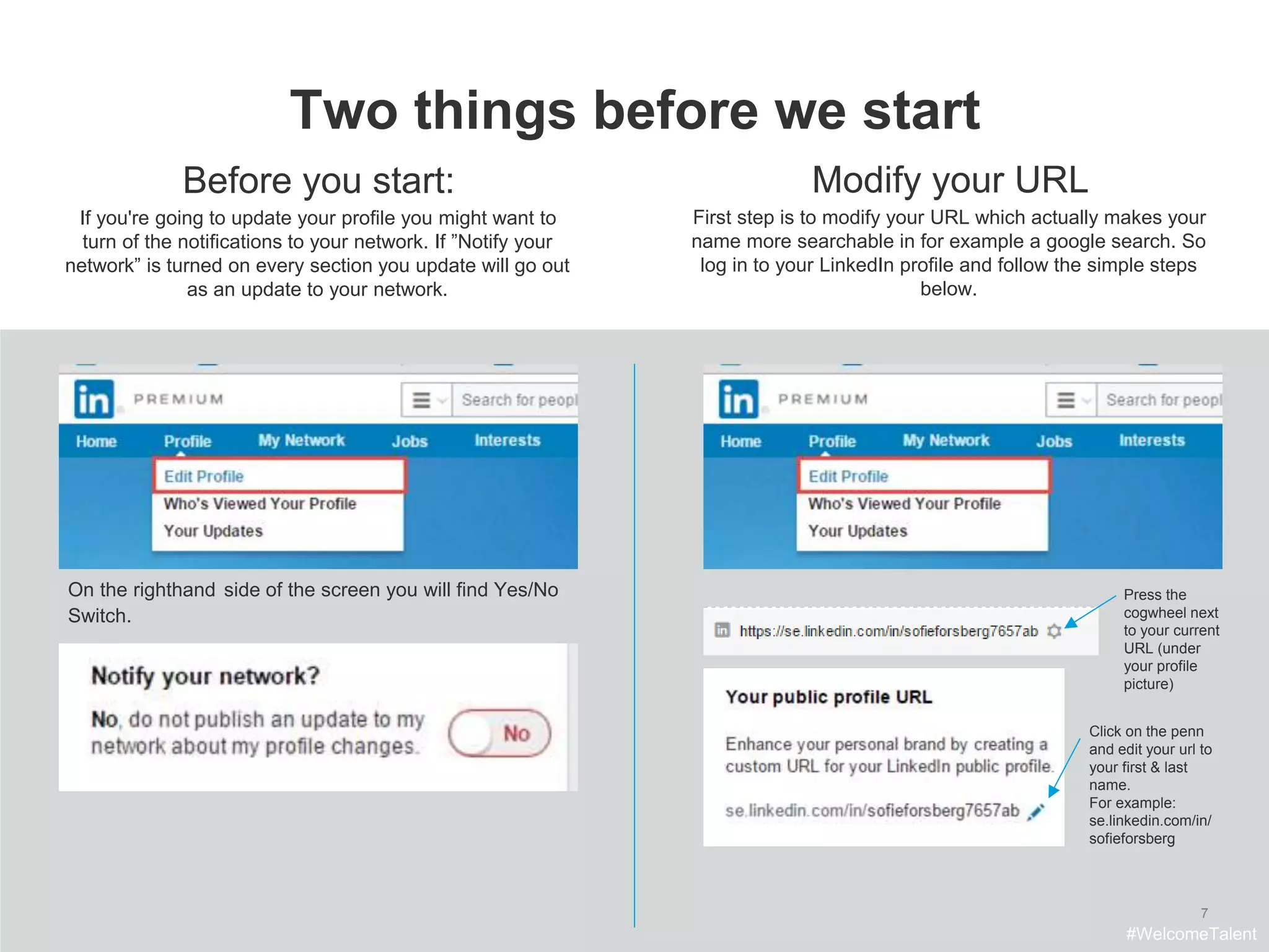 7
Two things before we start
Before you start:
If you're going to update your profile you might want to
turn of the notifications to your network. If ”Notify your
network” is turned on every section you update will go out
as an update to your network.
On the righthand side of the screen you will find Yes/No
Switch.
Modify your URL
First step is to modify your URL which actually makes your
name more searchable in for example a google search. So
log in to your LinkedIn profile and follow the simple steps
below.
Press the
cogwheel next
to your current
URL (under
your profile
picture)
Click on the penn
and edit your url to
your first & last
name.
For example:
se.linkedin.com/in/
sofieforsberg
#WelcomeTalent
 