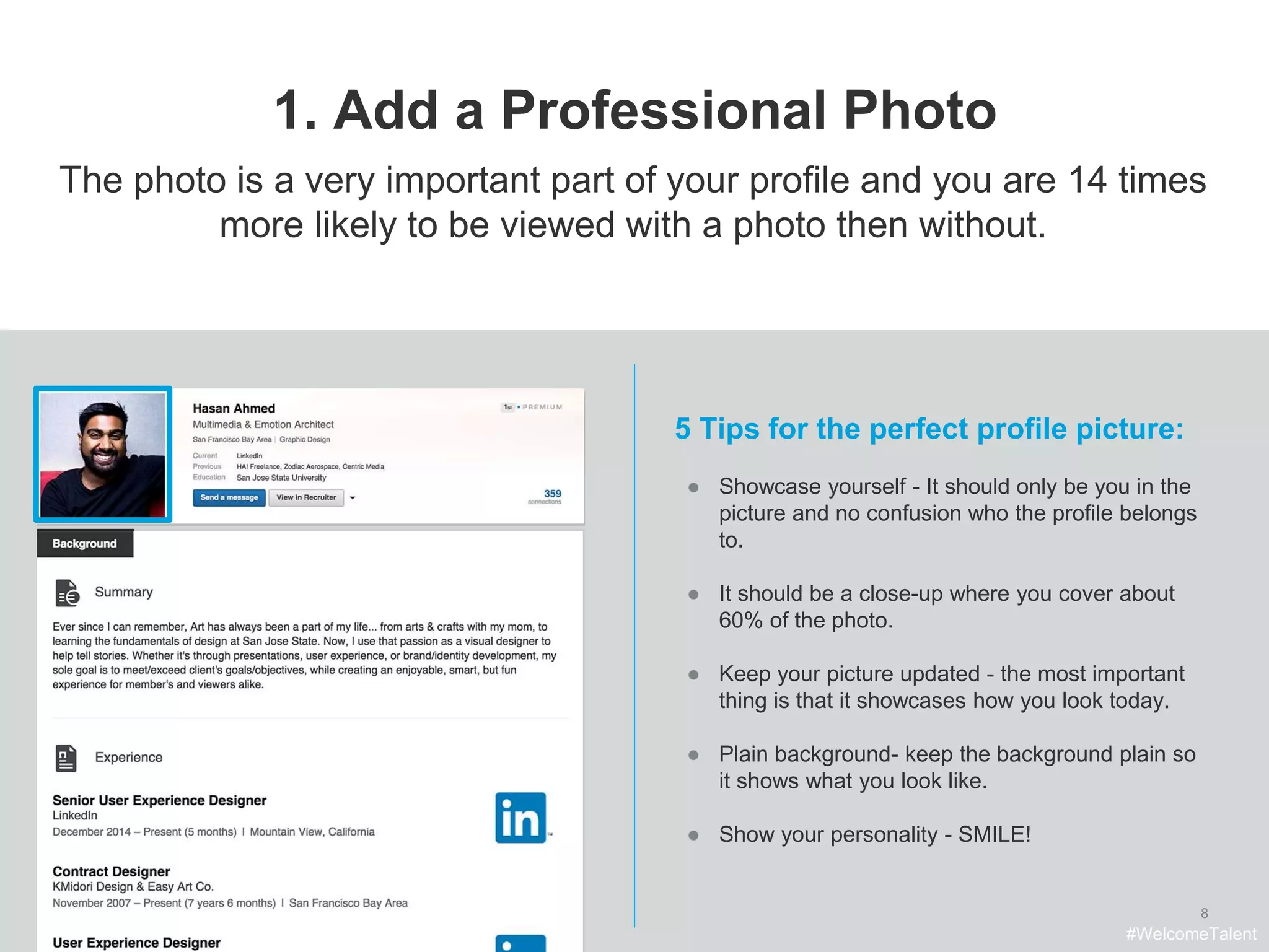 8
1. Add a Professional Photo
The photo is a very important part of your profile and you are 14 times
more likely to be viewed with a photo then without.
5 Tips for the perfect profile picture:
● Showcase yourself - It should only be you in the
picture and no confusion who the profile belongs
to.
● It should be a close-up where you cover about
60% of the photo.
● Keep your picture updated - the most important
thing is that it showcases how you look today.
● Plain background- keep the background plain so
it shows what you look like.
● Show your personality - SMILE!
#WelcomeTalent
 