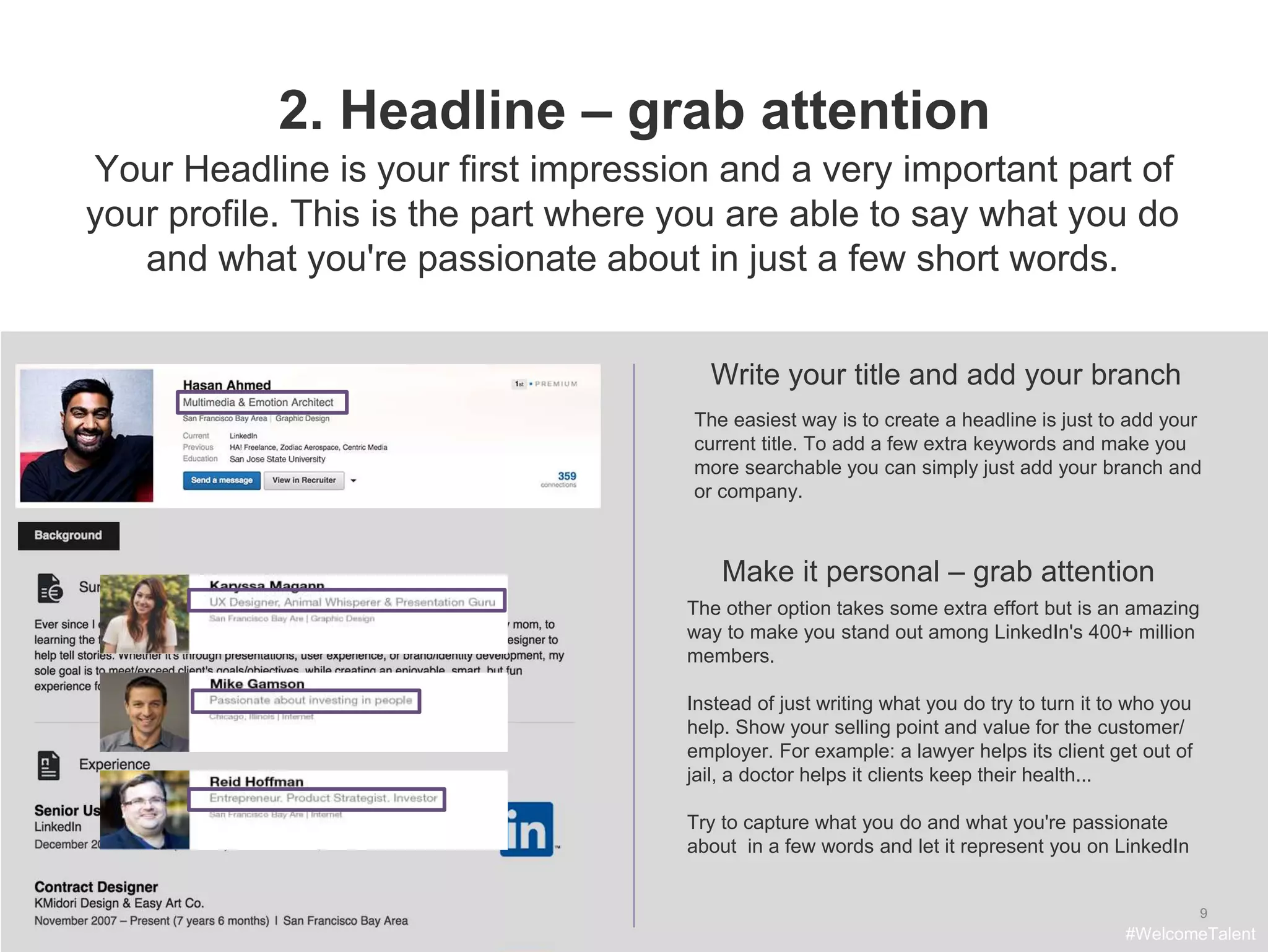 9
2. Headline – grab attention
Write your title and add your branch
The easiest way is to create a headline is just to add your
current title. To add a few extra keywords and make you
more searchable you can simply just add your branch and
or company.
Make it personal – grab attention
Your Headline is your first impression and a very important part of
your profile. This is the part where you are able to say what you do
and what you're passionate about in just a few short words.
The other option takes some extra effort but is an amazing
way to make you stand out among LinkedIn's 400+ million
members.
Instead of just writing what you do try to turn it to who you
help. Show your selling point and value for the customer/
employer. For example: a lawyer helps its client get out of
jail, a doctor helps it clients keep their health...
Try to capture what you do and what you're passionate
about in a few words and let it represent you on LinkedIn
#WelcomeTalent
 