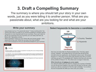 10
3. Draft a Compelling Summary
Write your summary
● Use phrases such as ”I’m passionate about” ”I enjoy working when” etc.
● Tell the story about yourself as you would be speaking to another person.
● Keywords is a very important part of your summary. If you can't seem to
get all your keywords into your summary you can easily add them as
below with “Specialties include:...”
● Need inspiration? search on your dream title and choose people - what
keywords do they use? What can you learn from their profiles?
● If you want employers to find you add #welcometalent to your summary
Select keywords to become a candidate
The summary is where you should tell your story in your own
words, just as you were telling it to another person. What are you
passionate about, what are you looking for and what are your
ambitions.
See how recruiters filter for #welcometalent jobs. First they select
country “Sweden”. All profiles that do not have that will fall off the
recruiter's list over applicants, see illustration above were 100 people
became 73. Then they do the same with keyword and add 2-3 words
until they just got 5-10 candidates left. Observe that they will only look
at the profiles of these 5-10. The others are no longer in there list.
What should you do before you press apply-
For welcome talent jobs you need to change your country to Sweden.
Go into the job and imagine if you were the recruiter for this job, what
would you add as a keyword to find the right candidate. Try to write a
list and incorporate the skills you have onto your profile.
#WelcomeTalent
100
applicants
Top 5-10
candidates
1.Country “Sweden”
73 left
2. Keywords
 