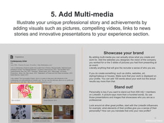 .
12
5. Add Multi-media
Showcase your brand
Illustrate your unique professional story and achievements by
adding visuals such as pictures, compelling videos, links to news
stories and innovative presentations to your experience section.
By adding multi-media you can actually show what you create and
work for. Add the websites you designed, the vision of the company
you worked for or the 3 slides of pictures you had from presenting at
an event.
Literally anything that will give the recruiter a sense of who you are.
If you do create something: such as cloths, websites, art,
styling/makeup or houses. Make sure that your work is displayed on
your profile. You can add 100 words about your work but the actual
results say more than that.
Stand out!
#WelcomeTalent
Personality is key if you want to stand out from 400 milj + members
on LinkedIn. A picture says more than a hundred words. So use
those presentations and images that showcases who you are as a
professional.
Look around at other great profiles, start with the LinkedIn influencers
for example: what elements of their profiles give you a sense of their
personality? How can you translate that onto your new profile?
 