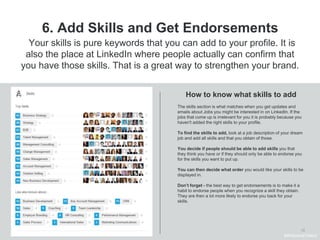 13
6. Add Skills and Get Endorsements
The skills section is what matches when you get updates and
emails about Jobs you might be interested in on LinkedIn. If the
jobs that come up is irrelevant for you it is probably because you
haven't added the right skills to your profile.
To find the skills to add, look at a job description of your dream
job and add all skills and that you obtain of those.
You decide if people should be able to add skills you that
they think you have or if they should only be able to endorse you
for the skills you want to put up.
You can then decide what order you would like your skills to be
displayed in.
Don’t forget - the best way to get endorsements is to make it a
habit to endorse people when you recognize a skill they obtain.
They are then a lot more likely to endorse you back for your
skills.
How to know what skills to add
Your skills is pure keywords that you can add to your profile. It is
also the place at LinkedIn where people actually can confirm that
you have those skills. That is a great way to strengthen your brand.
#WelcomeTalent
 