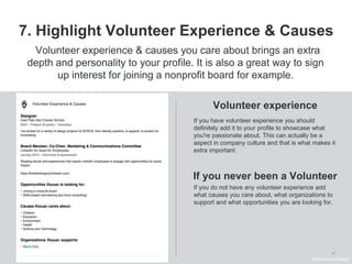 14
7. Highlight Volunteer Experience & Causes
Volunteer experience
Volunteer experience & causes you care about brings an extra
depth and personality to your profile. It is also a great way to sign
up interest for joining a nonprofit board for example.
If you have volunteer experience you should
definitely add it to your profile to showcase what
you're passionate about. This can actually be a
aspect in company culture and that is what makes it
extra important.
If you do not have any volunteer experience add
what causes you care about, what organizations to
support and what opportunities you are looking for.
#WelcomeTalent
If you never been a Volunteer
 