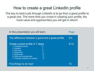 2
How to create a great LinkedIn profile
In this presentation you will learn: Page
The difference between a good and a great profile 3-4
Create a great profile in 7 steps 5-12
1. Professional photo 6
2. Headline 7
3. Summary 8
4. Experience 9
5. Multi-media 10
6. Skills and endorsements 11
7. Volunteer experience & causes 12
Five things to do now! 13
The key to land a job through LinkedIn is to go from a good profile to
a great one. The more time you invest in creating your profile, the
more value and opportunities you will get in return!
 
