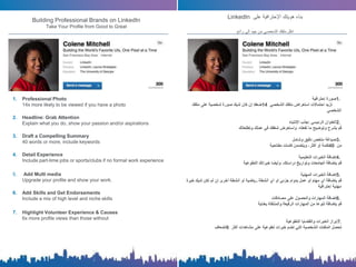 1. Professional Photo
14x more likely to be viewed if you have a photo
2. Headline: Grab Attention
Explain what you do, show your passion and/or aspirations
3. Draft a Compelling Summary
40 words or more, include keywords
4. Detail Experience
Include part-time jobs or sports/clubs if no formal work experience
5. Add Multi media
Upgrade your profile and show your work.
6. Add Skills and Get Endorsements
Include a mix of high level and niche skills
7. Highlight Volunteer Experience & Causes
6x more profile views than those without
‫بناء‬‫هويتك‬‫اإلحترافية‬‫على‬LinkedIn
‫انقل‬‫ملفك‬‫الشخصي‬‫من‬‫جيد‬‫إلى‬‫رائع‬
1.‫صورة‬‫إحترافية‬
‫تزيد‬‫احتماالت‬‫استعراض‬‫ملفك‬‫الشخصي‬14‫ضعفا‬‫إن‬‫كان‬‫لديك‬‫صورة‬‫شخصية‬‫على‬‫ملفك‬
‫الشخصي‬
2.‫العنوان‬‫الرئيسي‬:‫جذب‬‫اإلنتباه‬
‫قم‬‫بشرح‬‫وتوضيح‬‫ما‬‫تفعله‬،‫واستعرض‬‫شغفك‬‫في‬‫عملك‬‫وتطلعاتك‬
3.‫صياغة‬‫ملخص‬‫دقيق‬‫وشامل‬
‫من‬40‫كلمة‬‫أو‬‫أكثر‬،‫ويتضمن‬‫كلمات‬‫مفتاحية‬
4.‫إضافة‬‫الخبرات‬‫التعليمية‬
‫قم‬‫بإضافة‬‫الجامعات‬‫وتواريخ‬‫دراستك‬،‫وأيضا‬‫خبراتك‬‫التطوعية‬
5.‫إضافة‬‫الخبرات‬‫المهنية‬
‫قم‬‫بإضافة‬‫أي‬‫مهام‬‫أو‬‫عمل‬‫بدوام‬‫جزئي‬‫أو‬‫أي‬‫أنشطة‬‫رياضية‬‫أو‬‫أنشطة‬‫أخرى‬‫إن‬‫لم‬‫تكن‬‫لديك‬‫خ‬‫برة‬
‫مهنية‬‫إحترافية‬
6.‫إضافة‬‫المهارات‬‫والحصول‬‫على‬‫مصادقات‬
‫قم‬‫بإضافة‬‫تنوعا‬‫من‬‫المهارات‬‫الرفيعة‬‫والمنتقاة‬‫بعناية‬
7.‫إبراز‬‫الخبرات‬‫والقضايا‬‫التطوعية‬
‫تحصل‬‫الملفات‬‫الشخصية‬‫التي‬‫تضم‬‫خبرات‬‫تطوعية‬‫على‬‫مشاهدات‬‫أكثر‬6‫أضعاف‬
Building Professional Brands on LinkedIn
Take Your Profile from Good to Great
 