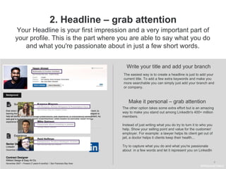 9
2. Headline – grab attention
Write your title and add your branch
The easiest way is to create a headline is just to add your
current title. To add a few extra keywords and make you
more searchable you can simply just add your branch and
or company.
Make it personal – grab attention
Your Headline is your first impression and a very important part of
your profile. This is the part where you are able to say what you do
and what you're passionate about in just a few short words.
The other option takes some extra effort but is an amazing
way to make you stand out among LinkedIn's 400+ million
members.
Instead of just writing what you do try to turn it to who you
help. Show your selling point and value for the customer/
employer. For example: a lawyer helps its client get out of
jail, a doctor helps it clients keep their health...
Try to capture what you do and what you're passionate
about in a few words and let it represent you on LinkedIn
#WelcomeTalent
 