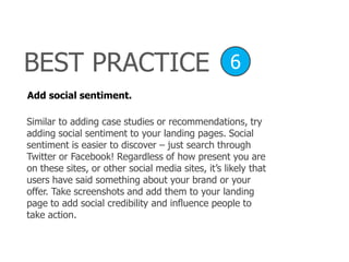 Add social sentiment.
Similar to adding case studies or recommendations, try
adding social sentiment to your landing pages. Social
sentiment is easier to discover – just search through
Twitter or Facebook! Regardless of how present you are
on these sites, or other social media sites, it’s likely that
users have said something about your brand or your
offer. Take screenshots and add them to your landing
page to add social credibility and influence people to
take action.
BEST PRACTICE 6
 