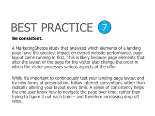 Be consistent.
A MarketingSherpa study that analyzed which elements of a landing
page have the greatest impact on overall website performance, page
layout came running in first. This is likely because page elements that
alter the layout of the page for the visitor also change the order in
which the visitor processes various aspects of the offer.
While it’s important to continuously test your landing page layout and
try new forms of presentation, follow internet conventions rather than
radically altering your layout every time. A sense of consistency helps
the end user know how to navigate the page over time, rather than
trying to figure it out each time – and therefore increasing drop off
rates.
BEST PRACTICE 7
 