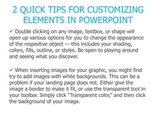 2 QUICK TIPS FOR CUSTOMIZING
ELEMENTS IN POWERPOINT
 Double clicking on any image, textbox, or shape will
open up various options for you to change the appearance
of the respective object — this includes your shading,
colors, fills, outline, or styles. Be open to playing around
and seeing what you discover.
 When inserting images for your graphic, you might find
try to add images with white backgrounds. This can be a
problem if your landing page does not. Either give the
image a border to make it fit, or use the transparent tool in
your toolbar. Simply click ―Transparent color,‖ and then click
the background of your image.
 