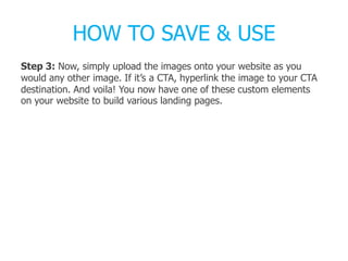 HOW TO SAVE & USE
Step 3: Now, simply upload the images onto your website as you
would any other image. If it’s a CTA, hyperlink the image to your CTA
destination. And voila! You now have one of these custom elements
on your website to build various landing pages.
 
