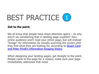 BEST PRACTICE
Get to the point.
1
We all know that people have short attention spans – so why
aren’t we considering that in landing page creation? Your
online audience won’t read your entire page, but will instead
―forage‖ for information by visually scanning the screen until
they find what they are looking for, according to Stuart Card
and Peter Pirolli’s information foraging theory.
When designing your landing pages, get straight to the point.
People came to the page for a reason, make sure your page
immediately addresses that need.
 