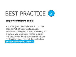 Employ contrasting colors.
You want your main call-to-action on the
page to POP off your landing page.
Whether it’s filling out a form or clicking on
a button, you want your reader to easily
find that action. Using complementary and
contrasting colors can call their attention
exactly where you want it.
BEST PRACTICE 2
 