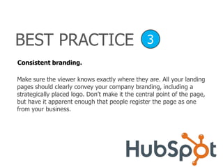 Consistent branding.
Make sure the viewer knows exactly where they are. All your landing
pages should clearly convey your company branding, including a
strategically placed logo. Don’t make it the central point of the page,
but have it apparent enough that people register the page as one
from your business.
BEST PRACTICE 3
 