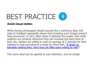 Avoid visual clutter.
While having extravagant visuals sounds like a wondrous idea, A/B
tests at HubSpot repeatedly shows that including such images doesn’t
help conversion. In fact, often times it distracts the reader. And while
graphics are certainly attractive they can increase the load times of
your site. Visitors are willing to wait an average of 2 seconds for their
website to load according to a study by Fiona Nah, ―A study on
tolerable waiting time: How long are Web users willing to wait?‖
This same ideal can be applied to user attention. Just be simple.
BEST PRACTICE 4
 