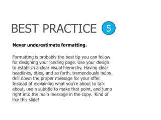 Never underestimate formatting.
Formatting is probably the best tip you can follow
for designing your landing page. Use your design
to establish a clear visual hierarchy. Having clear
headlines, titles, and so forth, tremendously helps
drill down the proper message for your offer.
Instead of explaining what you’re about to talk
about, use a subtitle to make that point, and jump
right into the main message in the copy. Kind of
like this slide!
BEST PRACTICE 5
 
