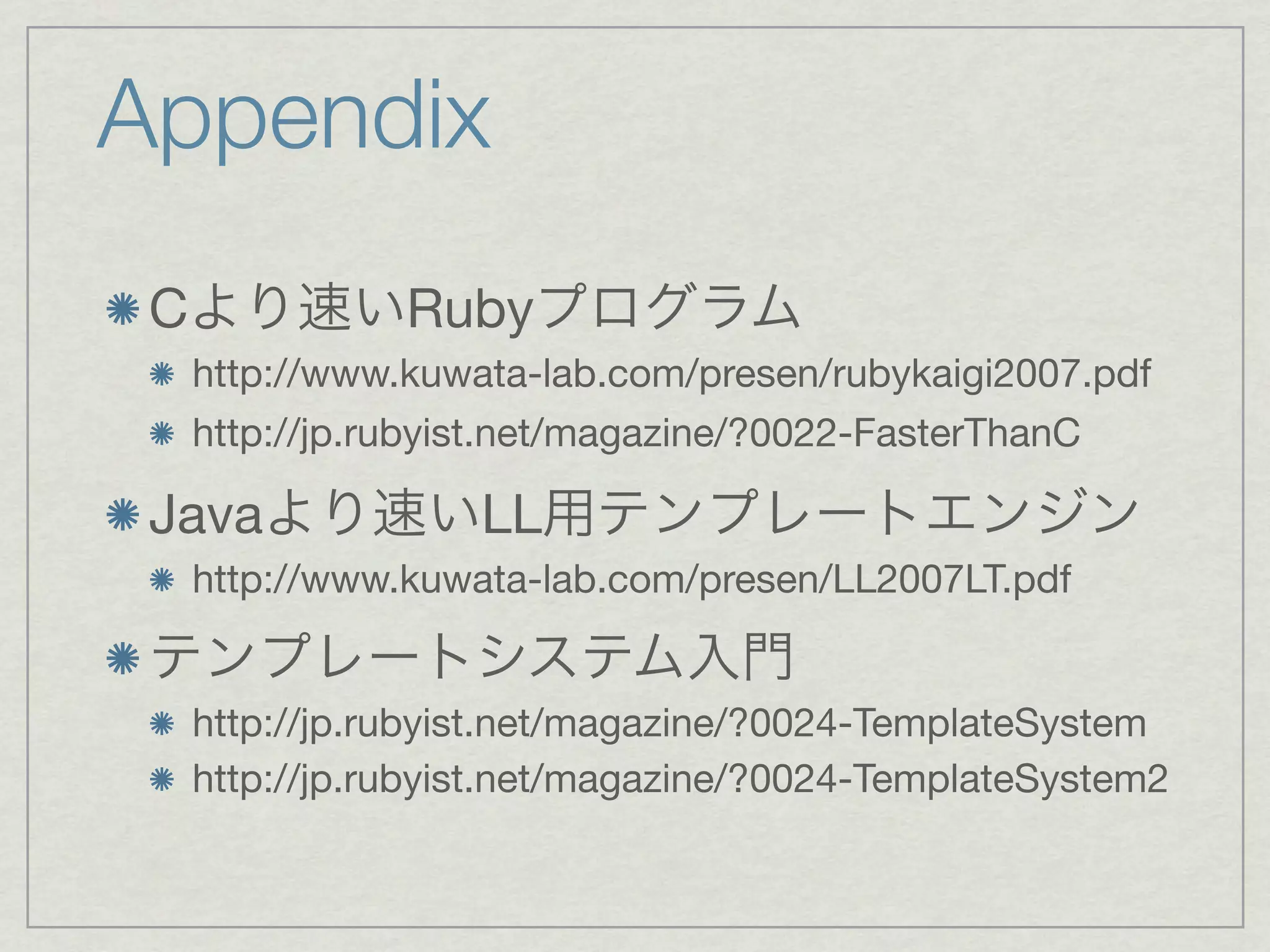 Appendix
 C              Ruby
     http://www.kuwata-lab.com/presen/rubykaigi2007.pdf
     http://jp.rubyist.net/magazine/?0022-FasterThanC

 Java               LL
     http://www.kuwata-lab.com/presen/LL2007LT.pdf


     http://jp.rubyist.net/magazine/?0024-TemplateSystem
     http://jp.rubyist.net/magazine/?0024-TemplateSystem2
 