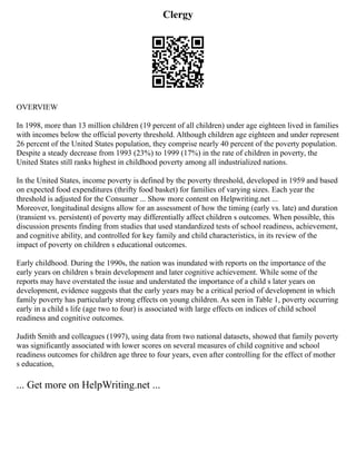 Clergy
OVERVIEW
In 1998, more than 13 million children (19 percent of all children) under age eighteen lived in families
with incomes below the official poverty threshold. Although children age eighteen and under represent
26 percent of the United States population, they comprise nearly 40 percent of the poverty population.
Despite a steady decrease from 1993 (23%) to 1999 (17%) in the rate of children in poverty, the
United States still ranks highest in childhood poverty among all industrialized nations.
In the United States, income poverty is defined by the poverty threshold, developed in 1959 and based
on expected food expenditures (thrifty food basket) for families of varying sizes. Each year the
threshold is adjusted for the Consumer ... Show more content on Helpwriting.net ...
Moreover, longitudinal designs allow for an assessment of how the timing (early vs. late) and duration
(transient vs. persistent) of poverty may differentially affect children s outcomes. When possible, this
discussion presents finding from studies that used standardized tests of school readiness, achievement,
and cognitive ability, and controlled for key family and child characteristics, in its review of the
impact of poverty on children s educational outcomes.
Early childhood. During the 1990s, the nation was inundated with reports on the importance of the
early years on children s brain development and later cognitive achievement. While some of the
reports may have overstated the issue and understated the importance of a child s later years on
development, evidence suggests that the early years may be a critical period of development in which
family poverty has particularly strong effects on young children. As seen in Table 1, poverty occurring
early in a child s life (age two to four) is associated with large effects on indices of child school
readiness and cognitive outcomes.
Judith Smith and colleagues (1997), using data from two national datasets, showed that family poverty
was significantly associated with lower scores on several measures of child cognitive and school
readiness outcomes for children age three to four years, even after controlling for the effect of mother
s education,
... Get more on HelpWriting.net ...
 