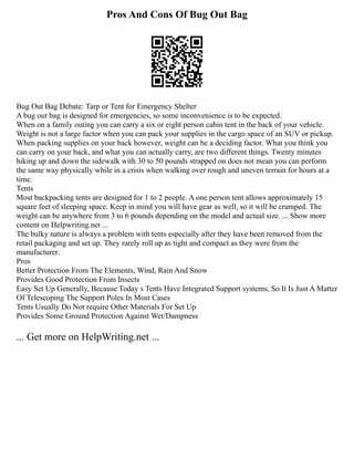 Pros And Cons Of Bug Out Bag
Bug Out Bag Debate: Tarp or Tent for Emergency Shelter
A bug out bag is designed for emergencies, so some inconvenience is to be expected.
When on a family outing you can carry a six or eight person cabin tent in the back of your vehicle.
Weight is not a large factor when you can pack your supplies in the cargo space of an SUV or pickup.
When packing supplies on your back however, weight can be a deciding factor. What you think you
can carry on your back, and what you can actually carry, are two different things. Twenty minutes
hiking up and down the sidewalk with 30 to 50 pounds strapped on does not mean you can perform
the same way physically while in a crisis when walking over rough and uneven terrain for hours at a
time.
Tents
Most backpacking tents are designed for 1 to 2 people. A one person tent allows approximately 15
square feet of sleeping space. Keep in mind you will have gear as well, so it will be cramped. The
weight can be anywhere from 3 to 6 pounds depending on the model and actual size. ... Show more
content on Helpwriting.net ...
The bulky nature is always a problem with tents especially after they have been removed from the
retail packaging and set up. They rarely roll up as tight and compact as they were from the
manufacturer.
Pros
Better Protection From The Elements, Wind, Rain And Snow
Provides Good Protection From Insects
Easy Set Up Generally, Because Today s Tents Have Integrated Support systems, So It Is Just A Matter
Of Telescoping The Support Poles In Most Cases
Tents Usually Do Not require Other Materials For Set Up
Provides Some Ground Protection Against Wet/Dampness
... Get more on HelpWriting.net ...
 
