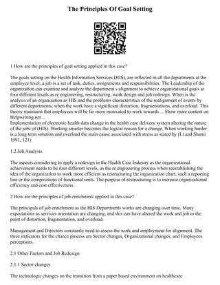 The Principles Of Goal Setting
1 How are the principles of goal setting applied in this case?
The goals setting on the Health Information Services (HIS), are reflected in all the departments at the
employee level, a job is a set of task, duties, assignments and responsibilities. The Leadership of the
organization can examine and analyze the department s alignment to achieve organizational goals at
four different levels as re engineering, restructuring, work design and job redesign. When is the
analysis of an organization as HIS and the problems characteristics of the realignment of events by
different departments, when the work have a significant distortion, fragmentations, and overload. This
theory maintains that employees will be far more motivated to work towards ... Show more content on
Helpwriting.net ...
Implementation of electronic health data change in the health care delivery system altering the nature
of the jobs of (HIS). Working smarter becomes the logical reason for a change. When working harder
is a long term solution and overload the main cause associated with stress as stated by (Li and Shami
1991, 121)
1.2 Job Analysis
The aspects considering to apply a redesign in the Health Care Industry as the organizational
achievement needs to be four different levels, as the re engineering process when reestablishing the
idea of the organization to work more efficient as restructuring the organization chart, such a reporting
line or the compositions of functional units. The purpose of restructuring is to increase organizational
efficiency and cost effectiveness.
2 How are the principles of job enrichment applied in this case?
The principals of job enrichment as the HIS Departments works are changing over time. Many
expectations as services orientation are changing, and this can have altered the work and job to the
point of distortion, fragmentation, and overload.
Management and Directors constantly need to assess the work and employment for alignment. The
three indicators for the chance process are Sector changes, Organizational changes, and Employees
perceptions.
2.1 Other Factors and Job Redesign
2.1.1 Sector changes
The technologic changes on the transition from a paper based environment on healthcare
 