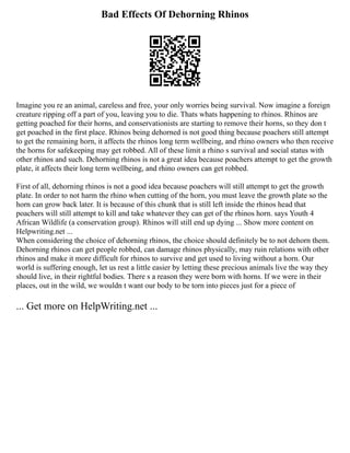 Bad Effects Of Dehorning Rhinos
Imagine you re an animal, careless and free, your only worries being survival. Now imagine a foreign
creature ripping off a part of you, leaving you to die. Thats whats happening to rhinos. Rhinos are
getting poached for their horns, and conservationists are starting to remove their horns, so they don t
get poached in the first place. Rhinos being dehorned is not good thing because poachers still attempt
to get the remaining horn, it affects the rhinos long term wellbeing, and rhino owners who then receive
the horns for safekeeping may get robbed. All of these limit a rhino s survival and social status with
other rhinos and such. Dehorning rhinos is not a great idea because poachers attempt to get the growth
plate, it affects their long term wellbeing, and rhino owners can get robbed.
First of all, dehorning rhinos is not a good idea because poachers will still attempt to get the growth
plate. In order to not harm the rhino when cutting of the horn, you must leave the growth plate so the
horn can grow back later. It is because of this chunk that is still left inside the rhinos head that
poachers will still attempt to kill and take whatever they can get of the rhinos horn. says Youth 4
African Wildlife (a conservation group). Rhinos will still end up dying ... Show more content on
Helpwriting.net ...
When considering the choice of dehorning rhinos, the choice should definitely be to not dehorn them.
Dehorning rhinos can get people robbed, can damage rhinos physically, may ruin relations with other
rhinos and make it more difficult for rhinos to survive and get used to living without a horn. Our
world is suffering enough, let us rest a little easier by letting these precious animals live the way they
should live, in their rightful bodies. There s a reason they were born with horns. If we were in their
places, out in the wild, we wouldn t want our body to be torn into pieces just for a piece of
... Get more on HelpWriting.net ...
 