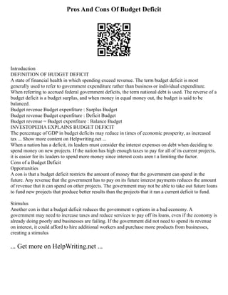 Pros And Cons Of Budget Deficit
Introduction
DEFINITION OF BUDGET DEFICIT
A state of financial health in which spending exceed revenue. The term budget deficit is most
generally used to refer to government expenditure rather than business or individual expenditure.
When referring to accrued federal government deficits, the term national debt is used. The reverse of a
budget deficit is a budget surplus, and when money in equal money out, the budget is said to be
balanced.
Budget revenue Budget expenfiture : Surplus Budget
Budget revenue Budget expenfiture : Deficit Budget
Budget revenue = Budget expenfiture : Balance Budget
INVESTOPEDIA EXPLAINS BUDGET DEFICIT
The percentage of GDP in budget deficits may reduce in times of economic prosperity, as increased
tax ... Show more content on Helpwriting.net ...
When a nation has a deficit, its leaders must consider the interest expenses on debt when deciding to
spend money on new projects. If the nation has high enough taxes to pay for all of its current projects,
it is easier for its leaders to spend more money since interest costs aren t a limiting the factor.
Cons of a Budget Deficit
Opportunities
A con is that a budget deficit restricts the amount of money that the government can spend in the
future. Any revenue that the government has to pay on its future interest payments reduces the amount
of revenue that it can spend on other projects. The government may not be able to take out future loans
to fund new projects that produce better results than the projects that it ran a current deficit to fund.
Stimulus
Another con is that a budget deficit reduces the government s options in a bad economy. A
government may need to increase taxes and reduce services to pay off its loans, even if the economy is
already doing poorly and businesses are failing. If the government did not need to spend its revenue
on interest, it could afford to hire additional workers and purchase more products from businesses,
creating a stimulus
... Get more on HelpWriting.net ...
 