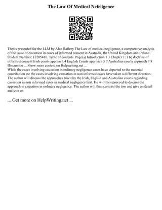 The Law Of Medical Nefeligence
Thesis presented for the LLM by Alan Raftery The Law of medical negligence, a comparative analysis
of the issue of causation in cases of informed consent in Australia, the United Kingdom and Ireland.
Student Number: 13205410. Table of contents. Page(s) Introduction 1 3 Chapter 1: The doctrine of
informed consent Irish courts approach 4 English Courts approach 5 7 Australian courts approach 7 8
Discussion ... Show more content on Helpwriting.net ...
While the cases involving causation in ordinary negligence cases have departed to the material
contribution etc the cases involving causation in non informed cases have taken a different direction.
The author will discuss the approaches taken by the Irish, English and Australian courts regarding
causation in non informed cases in medical negligence first. He will then proceed to discuss the
approach to causation in ordinary negligence. The author will then contrast the tow and give an detail
analysis on
... Get more on HelpWriting.net ...
 