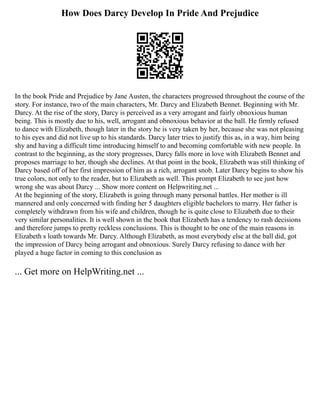 How Does Darcy Develop In Pride And Prejudice
In the book Pride and Prejudice by Jane Austen, the characters progressed throughout the course of the
story. For instance, two of the main characters, Mr. Darcy and Elizabeth Bennet. Beginning with Mr.
Darcy. At the rise of the story, Darcy is perceived as a very arrogant and fairly obnoxious human
being. This is mostly due to his, well, arrogant and obnoxious behavior at the ball. He firmly refused
to dance with Elizabeth, though later in the story he is very taken by her, because she was not pleasing
to his eyes and did not live up to his standards. Darcy later tries to justify this as, in a way, him being
shy and having a difficult time introducing himself to and becoming comfortable with new people. In
contrast to the beginning, as the story progresses, Darcy falls more in love with Elizabeth Bennet and
proposes marriage to her, though she declines. At that point in the book, Elizabeth was still thinking of
Darcy based off of her first impression of him as a rich, arrogant snob. Later Darcy begins to show his
true colors, not only to the reader, but to Elizabeth as well. This prompt Elizabeth to see just how
wrong she was about Darcy ... Show more content on Helpwriting.net ...
At the beginning of the story, Elizabeth is going through many personal battles. Her mother is ill
mannered and only concerned with finding her 5 daughters eligible bachelors to marry. Her father is
completely withdrawn from his wife and children, though he is quite close to Elizabeth due to their
very similar personalities. It is well shown in the book that Elizabeth has a tendency to rash decisions
and therefore jumps to pretty reckless conclusions. This is thought to be one of the main reasons in
Elizabeth s loath towards Mr. Darcy. Although Elizabeth, as most everybody else at the ball did, got
the impression of Darcy being arrogant and obnoxious. Surely Darcy refusing to dance with her
played a huge factor in coming to this conclusion as
... Get more on HelpWriting.net ...
 
