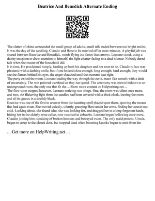 Beatrice And Benedick Alternate Ending
The clatter of china surrounded the small group of adults, small talk traded between too bright smiles.
It was the day of the wedding, Claudio and Hero to be married off in mere minutes. A playful jab was
shared between Beatrice and Benedick, words flying out faster than arrows. Leonato stood, using a
dainty teaspoon to draw attention to himself, the light chatter fading to a dead silence. Nobody dared
talk when the master of the household did.
It is time, He proclaimed simply, hauling up both his daughter and her soon to be. Claudio s face was
plastered with a dashing smile, but if one looked close enough; long enough; hard enough; they would
see the flames behind his eyes, the anger sheathed until the moment was right.
The party exited the room, Leonato leading the way through the eerie, maze like tunnels with a dash
of uncertainty. The rain pattered overhead as they navigated. The ceremony was moved indoors to an
underground room, the only one that fit the ... Show more content on Helpwriting.net ...
The flow soon stopped however, Leonato noticing two things. One, the room was silent once more,
and two, the flickering light from the candles had been covered with a thick cloak, leaving the room
and all its guests in a deathly black.
Beatrice was one of the first to recover from the haunting spell placed upon them, ignoring the moans
that had again risen. She moved quickly, silently, grasping Hero under her arms, finding her cousin out
cold. Looking about, she found what she was looking for, and dragged her to a long forgotten hatch,
hiding her in the elderly wine cellar, now swathed in cobwebs. Leonato began bellowing once more,
Claudio joining him, speaking of broken honours and betrayed trusts. The only maid present, Ursula,
began to creep to the closed door, but stopped dead when booming knocks began to emit from the
... Get more on HelpWriting.net ...
 