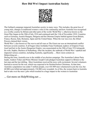 How Did Ww1 Impact Australian Society
The Gallipoli campaign impacted Australian society in many ways. This includes; the great loss of
young men, changes in traditional women s roles in the community and how Australia was recognised
as a worthy country by Britain and other parts of the world. World War 1, otherwise known as the
Great War, began on the 28th of July 1914 and continued until the 11th of November 1918. Countries
such as Germany, Austria Hungary, Bulgaria and the Ottoman Empire battled against Great Britain,
France, Russia, Italy, Romania, Japan and the United States. When the war was over, the Allied
Powers claimed their victory.
World War 1, also known as The war to end all wars or The Great war was an international conflict
between several countries. It all began when Archduke Franz Ferdinand, nephew of Emperor Franz
Josef and heir to the Austro Hungarian Empire, was assassinated on the 28th of June 1914 alongside
his wife, Sophie, Duchess of Hohenberg. After the incident, the outbreak of World War 1 sparked and
impacted various countries, including Australia, significantly. ... Show more content on
Helpwriting.net ...
During this time, Australia was in the middle of an election campaign. The Australian Labour Party
leader, Andrew Fisher and Prime Minister Joseph Cook pledged Australian support to Britain to the
last man and the last shilling . Most Australians received the news with excitement. Several volunteers
hurried to recruit for the war, which was expected to be finished before Christmas. At that time,
Australia s population was under 5 million people, over 416 809 men volunteered to join the war, but
60 000 were killed and approximately 156 000 were wounded. As of this, the women back in Australia
had to take over the men s jobs which resulted in a huge impact to the women in Australian
... Get more on HelpWriting.net ...
 