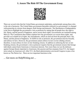 1. Assess The Role Of The Government Essay
There are several roles that the United States government undertakes, and principle among these roles
is the role of protector. The United States government (hereafter referred to as government ) is charged
with protecting its citizens from dangers, both foreign and domestic. The Declaration of Independence
is the first to highlight the government s role as protector by stating that all people have the right to
life, liberty, and the pursuit of happiness, and to secure these rights, Governments are instituted among
Men (2). The Constitution then further explains how the government is to secure these rights, and
provides an in depth list of rights, the Amendments, which are derived from the principle three: life,
liberty, and the pursuit of happiness. To fulfill its role as protector, the government must be forceful,
and enforce its laws. However, the government cannot enforce its laws on law abiding citizens;
therefore, it must enforce its laws on law breaking citizens. In addition to enforcing the law on law
breaking citizens, the government s role as protector requires that the government ensures that foreign
individuals cannot harm Americans or American interests. Now more than ever are the defenses
against foreign threats important to Americans; this passion and fear emanates from 9/11, the largest
terror attack on American soil. After 9/11, the Bush administration convinced Congress to pass a law
known as The Patriot Act . There are two important functions to the
... Get more on HelpWriting.net ...
 